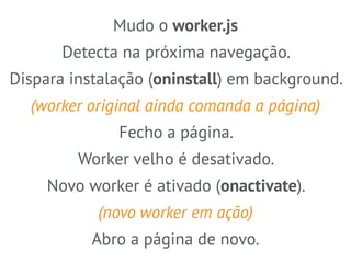 Mudo o worker.js 
Detecta na próxima navegação. 
Dispara instalação (oninstall) em background. 
(worker original ainda comanda a página) 
Fecho a página. 
Worker velho é desativado. 
Novo worker é ativado (onactivate). 
(novo worker em ação) 
Abro a página de novo. 
 