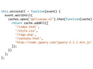 this.oninstall = function(event) { 
event.waitUntil( 
caches.open('aplicacao-v2').then(function(cache) return cache.addAll([ 
'/index.html', 
'/style.css', 
'/logo.png', 
'/contato.html', 
'http://code.jquery.com/jquery-2.1.1.min.js' 
]); 
}) 
); 
}; 
 
