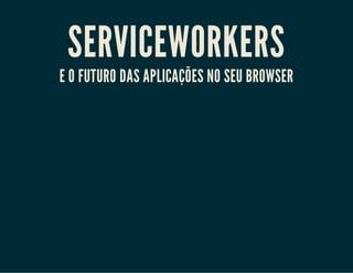 SERVICEWORKERS
E O FUTURO DAS APLICAÇÕES NO SEU BROWSER
 