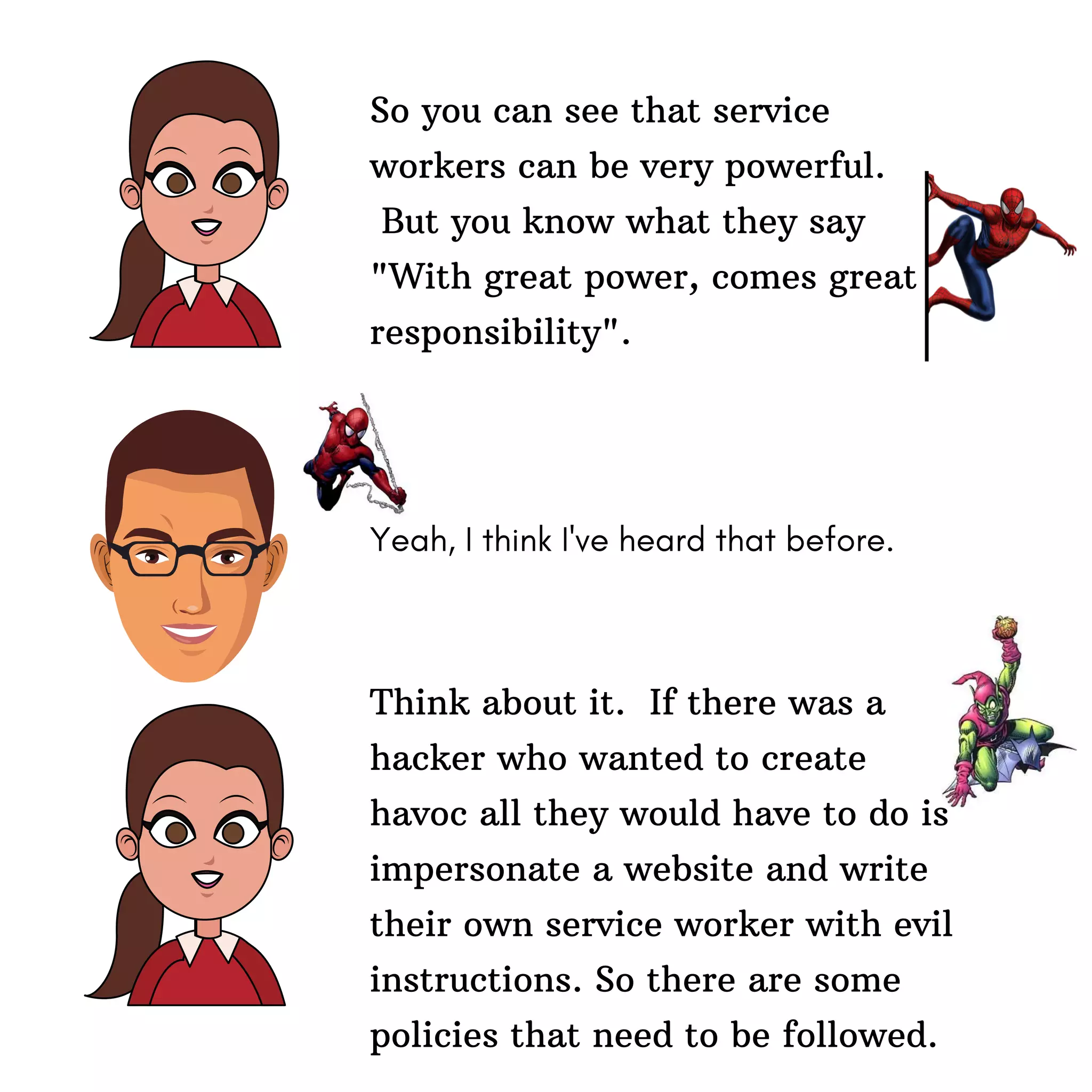 So you can see that service
workers can be very powerful.
But you know what they say
"With great power, comes great
responsibility".
Yeah, I think I've heard that before.
Think about it. If there was a
hacker who wanted to create
havoc all they would have to do is
impersonate a website and write
their own service worker with evil
instructions. So there are some
policies that need to be followed.
 