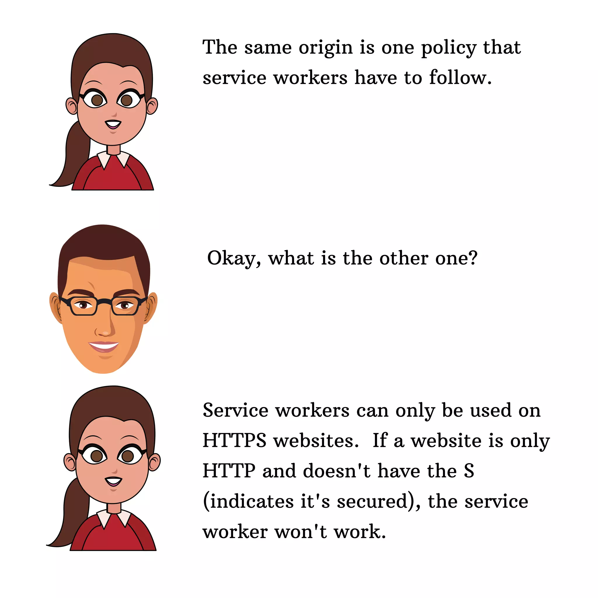 The same origin is one policy that
service workers have to follow.
Okay, what is the other one?
Service workers can only be used on
HTTPS websites. If a website is only
HTTP and doesn't have the S
(indicates it's secured), the service
worker won't work.
 