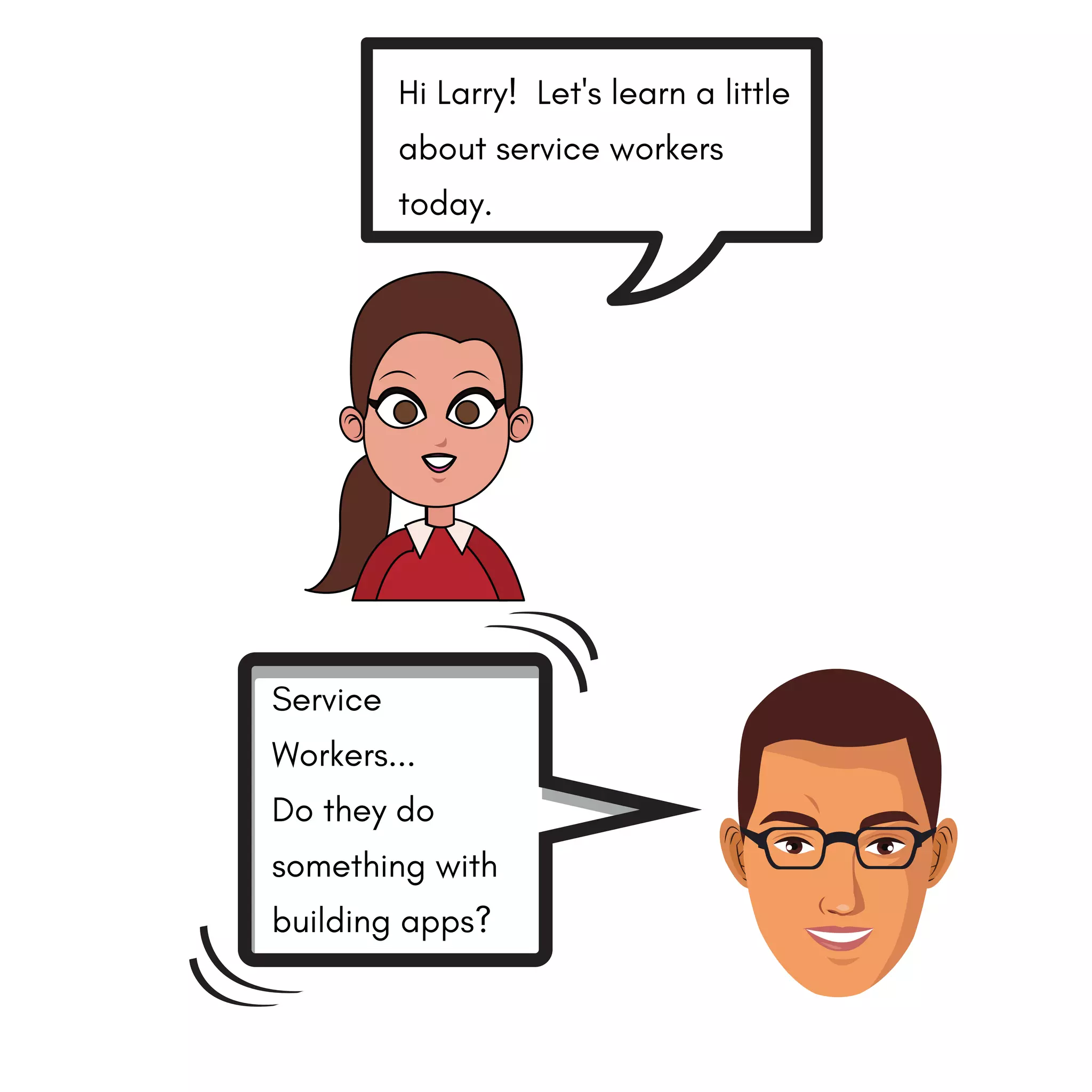 Hi Larry! Let's learn a little
about service workers
today.
Service
Workers...
Do they do
something with
building apps?
 