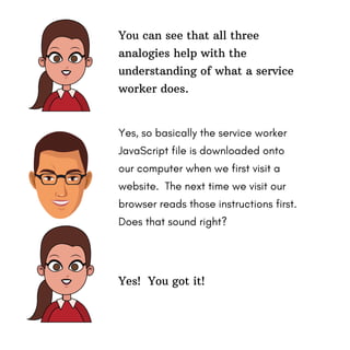 Yes! You got it!
You can see that all three
analogies help with the
understanding of what a service
worker does.
Yes, so basically the service worker
JavaScript file is downloaded onto
our computer when we first visit a
website. The next time we visit our
browser reads those instructions first.
Does that sound right?
 