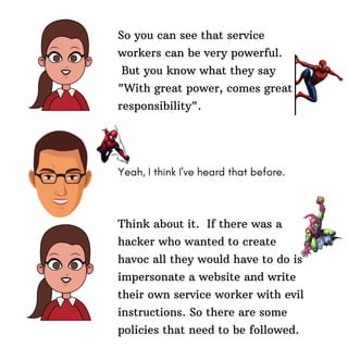 So you can see that service
workers can be very powerful.
But you know what they say
"With great power, comes great
responsibility".
Yeah, I think I've heard that before.
Think about it. If there was a
hacker who wanted to create
havoc all they would have to do is
impersonate a website and write
their own service worker with evil
instructions. So there are some
policies that need to be followed.
 