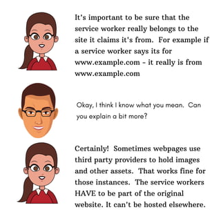 It's important to be sure that the
service worker really belongs to the
site it claims it's from. For example if
a service worker says its for
www.example.com - it really is from
www.example.com
Okay, I think I know what you mean. Can
you explain a bit more?
Certainly! Sometimes webpages use
third party providers to hold images
and other assets. That works fine for
those instances. The service workers
HAVE to be part of the original
website. It can't be hosted elsewhere.
 