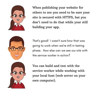 When publishing your website for
others to see you need to be sure your
site is secured with HTTPS, but you
don't need to do that while your still
building your app.
That's good! I wasn't sure how that was
going to work when we're still in testing
phase. How else can we see our site with
the service worker in action?
You can build and test with the
service worker while working with
your local host (web server on your
own computer).
 