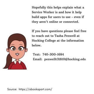 Hopefully this helps explain what a
Service Worker is and how it help
build apps for users to use - even if
they aren't online or connected.
If you have questions please feel free
to reach out to Tasha Penwell at
Hocking College at the information
below.
Text: 740-300-1684
Email: penwellt31810@hocking.edu
Source: https://abookapart.com/
 