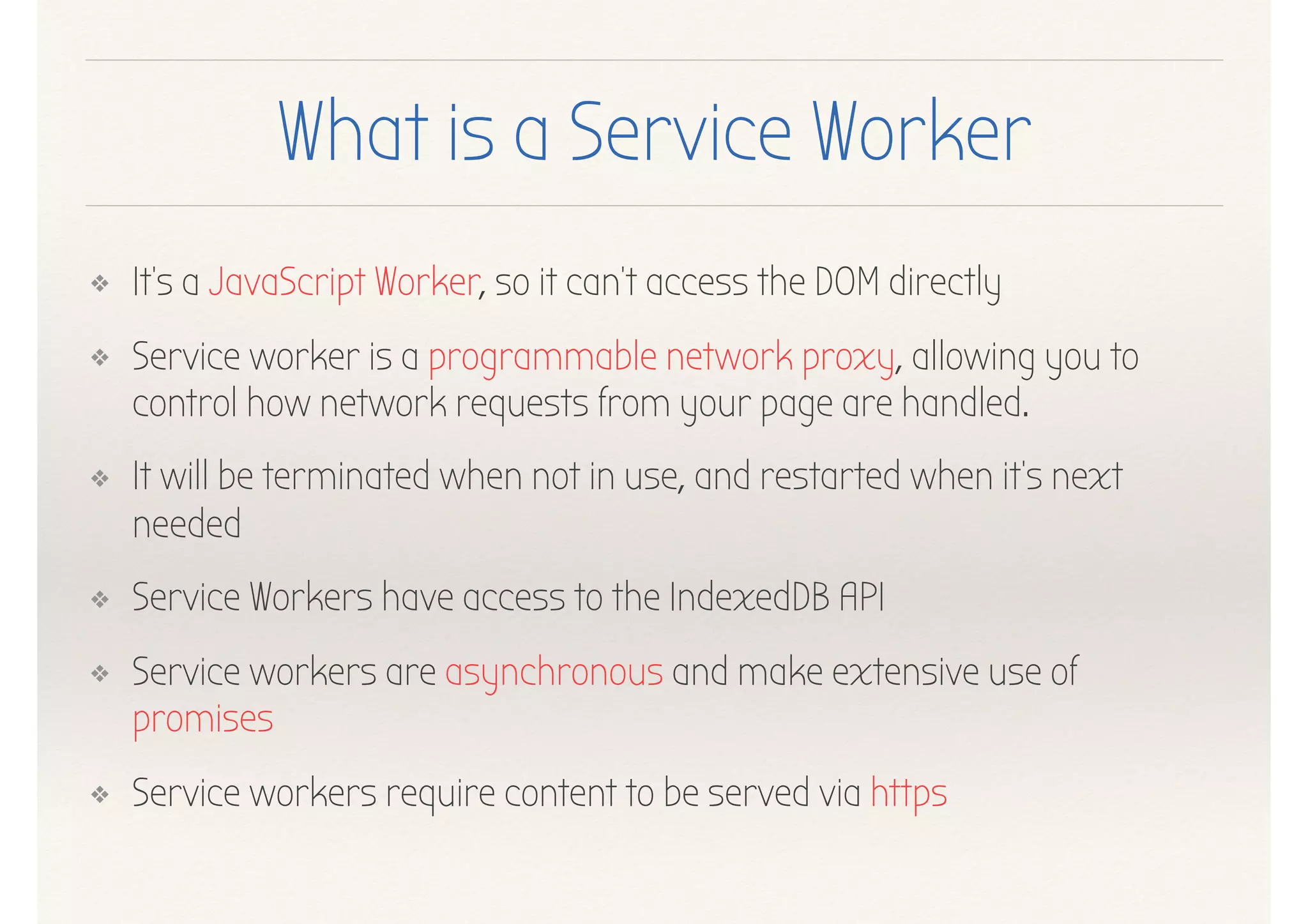 What is a Service Worker
❖ It's a JavaScript Worker, so it can't access the DOM directly
❖ Service worker is a programmable network proxy, allowing you to
control how network requests from your page are handled.
❖ It will be terminated when not in use, and restarted when it's next
needed
❖ Service Workers have access to the IndexedDB API
❖ Service workers are asynchronous and make extensive use of
promises
❖ Service workers require content to be served via https
 
