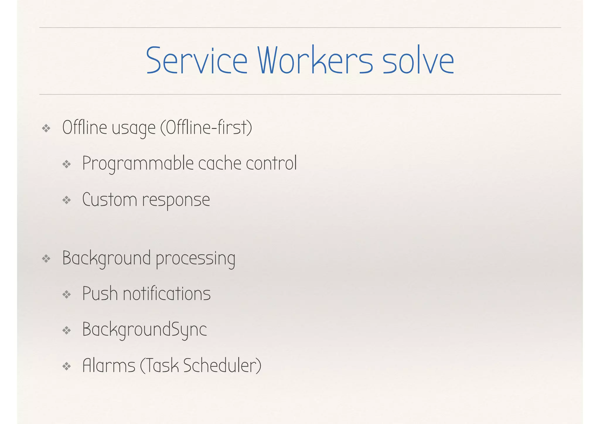 Service Workers solve
❖ Offline usage (Offline-first)
❖ Programmable cache control
❖ Custom response 
❖ Background processing
❖ Push notifications
❖ BackgroundSync
❖ Alarms (Task Scheduler)
 