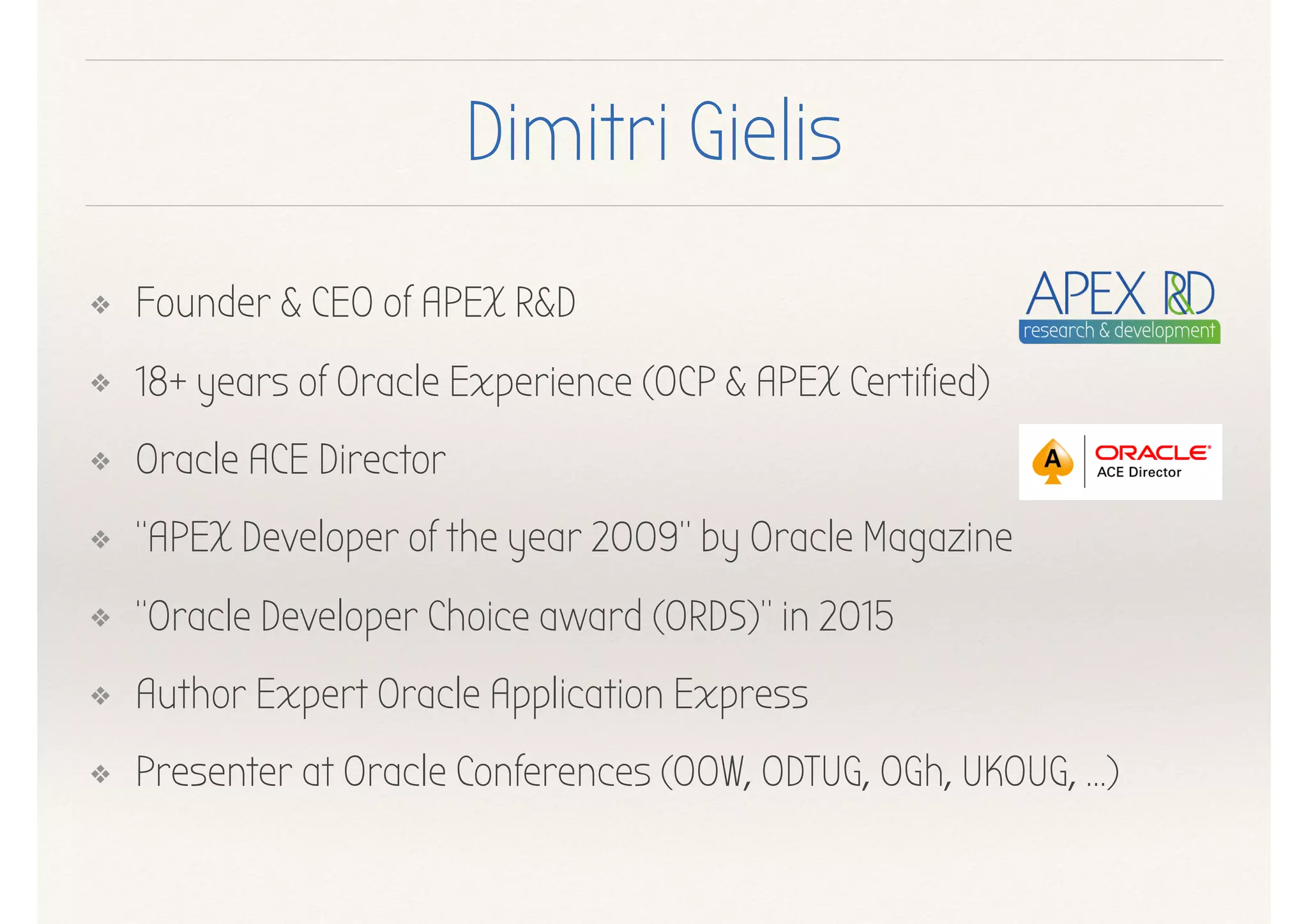 Dimitri Gielis
❖ Founder & CEO of APEX R&D
❖ 18+ years of Oracle Experience (OCP & APEX Certified)
❖ Oracle ACE Director
❖ “APEX Developer of the year 2009” by Oracle Magazine
❖ “Oracle Developer Choice award (ORDS)” in 2015
❖ Author Expert Oracle Application Express
❖ Presenter at Oracle Conferences (OOW, ODTUG, OGh, UKOUG, …)
 