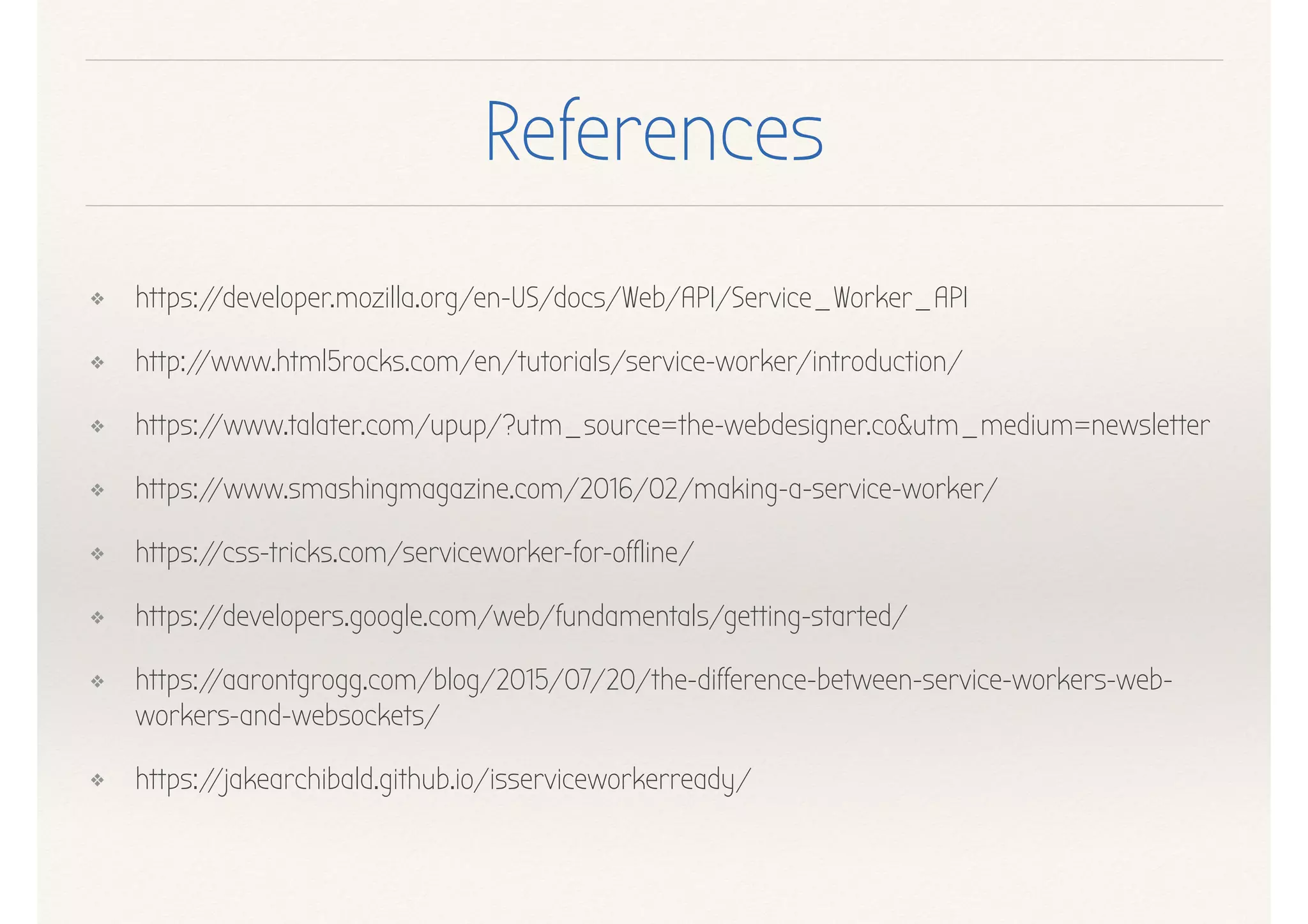 References
❖ https://developer.mozilla.org/en-US/docs/Web/API/Service_Worker_API
❖ http://www.html5rocks.com/en/tutorials/service-worker/introduction/
❖ https://www.talater.com/upup/?utm_source=the-webdesigner.co&utm_medium=newsletter
❖ https://www.smashingmagazine.com/2016/02/making-a-service-worker/
❖ https://css-tricks.com/serviceworker-for-offline/
❖ https://developers.google.com/web/fundamentals/getting-started/
❖ https://aarontgrogg.com/blog/2015/07/20/the-difference-between-service-workers-web-
workers-and-websockets/
❖ https://jakearchibald.github.io/isserviceworkerready/
 