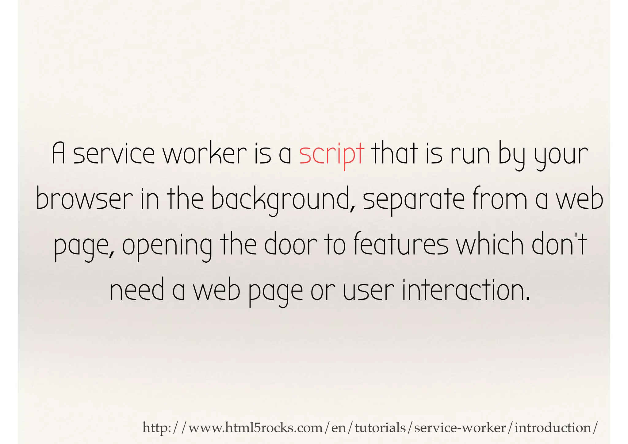 A service worker is a script that is run by your
browser in the background, separate from a web
page, opening the door to features which don't
need a web page or user interaction.
http://www.html5rocks.com/en/tutorials/service-worker/introduction/
 