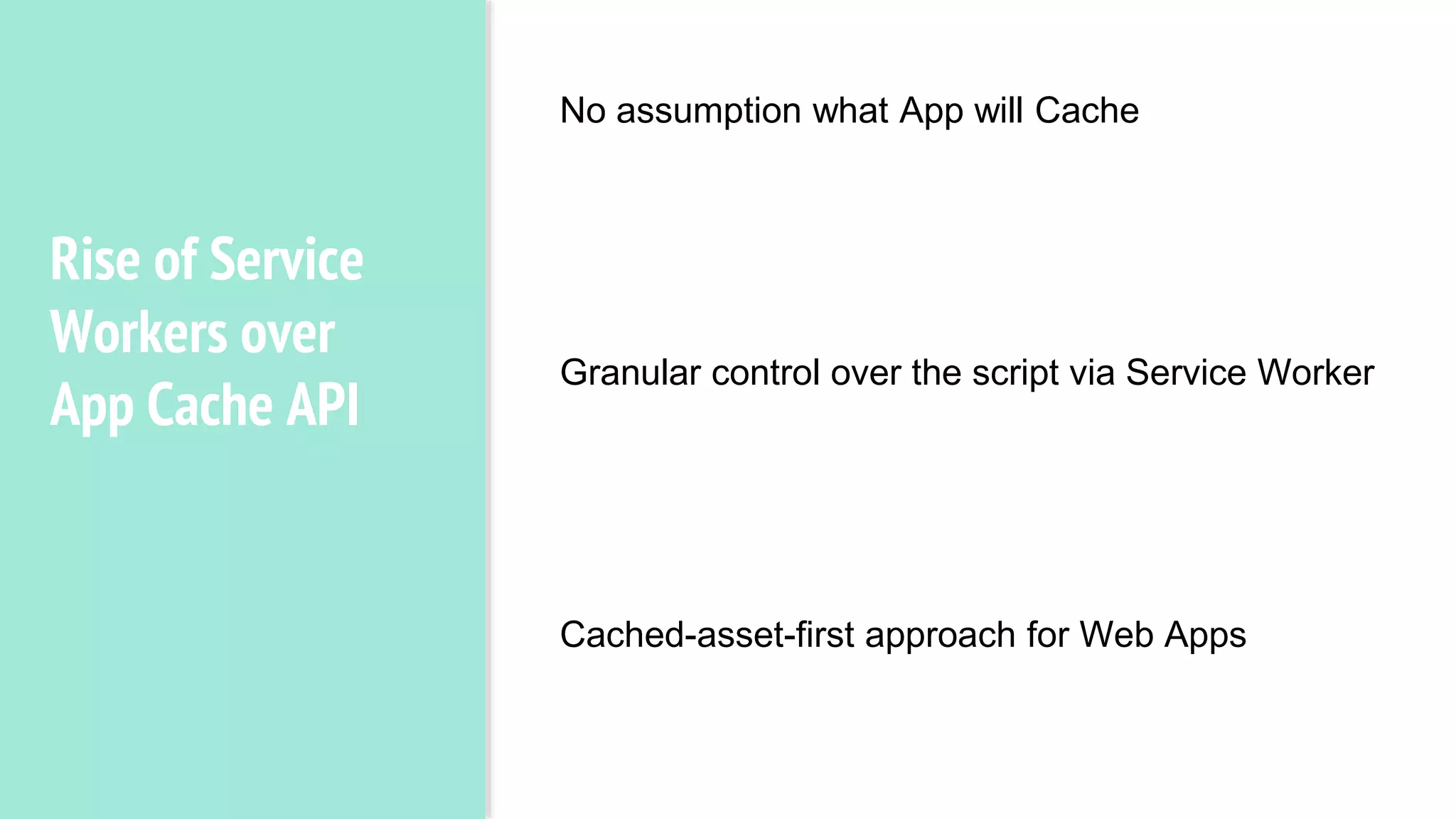 Rise of Service
Workers over
App Cache API
No Assumption of what app will cache.
Granular control over the script, i.e,
service worker.
Cached assets first approach in for
apps.
No assumption what App will Cache
Granular control over the script via Service Worker
Cached-asset-first approach for Web Apps
 