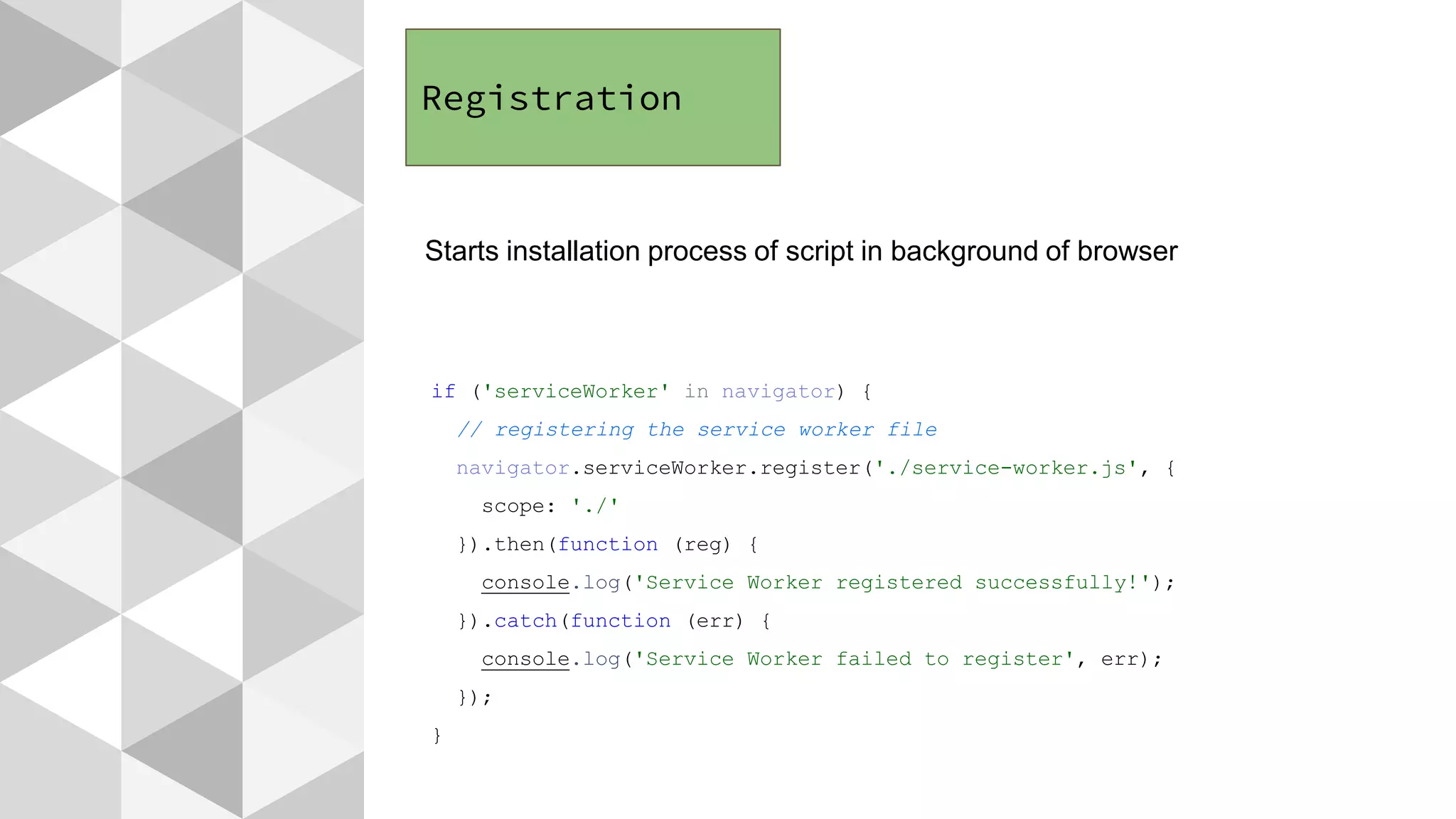 Registration
Starts installation process of script in background of browser
if ('serviceWorker' in navigator) {
// registering the service worker file
navigator.serviceWorker.register('./service-worker.js', {
scope: './'
}).then(function (reg) {
console.log('Service Worker registered successfully!');
}).catch(function (err) {
console.log('Service Worker failed to register', err);
});
}
 