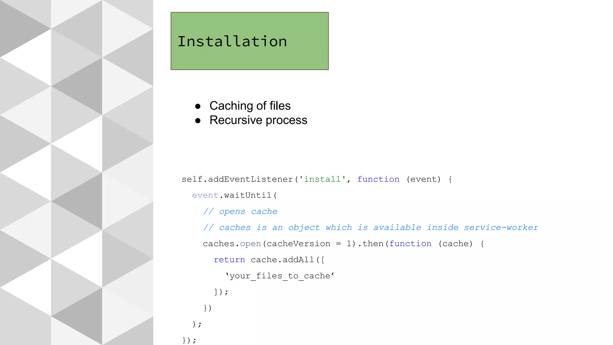 Installation
● Caching of files
● Recursive process
self.addEventListener('install', function (event) {
event.waitUntil(
// opens cache
// caches is an object which is available inside service-worker
caches.open(cacheVersion = 1).then(function (cache) {
return cache.addAll([
‘your_files_to_cache’
]);
})
);
});
 