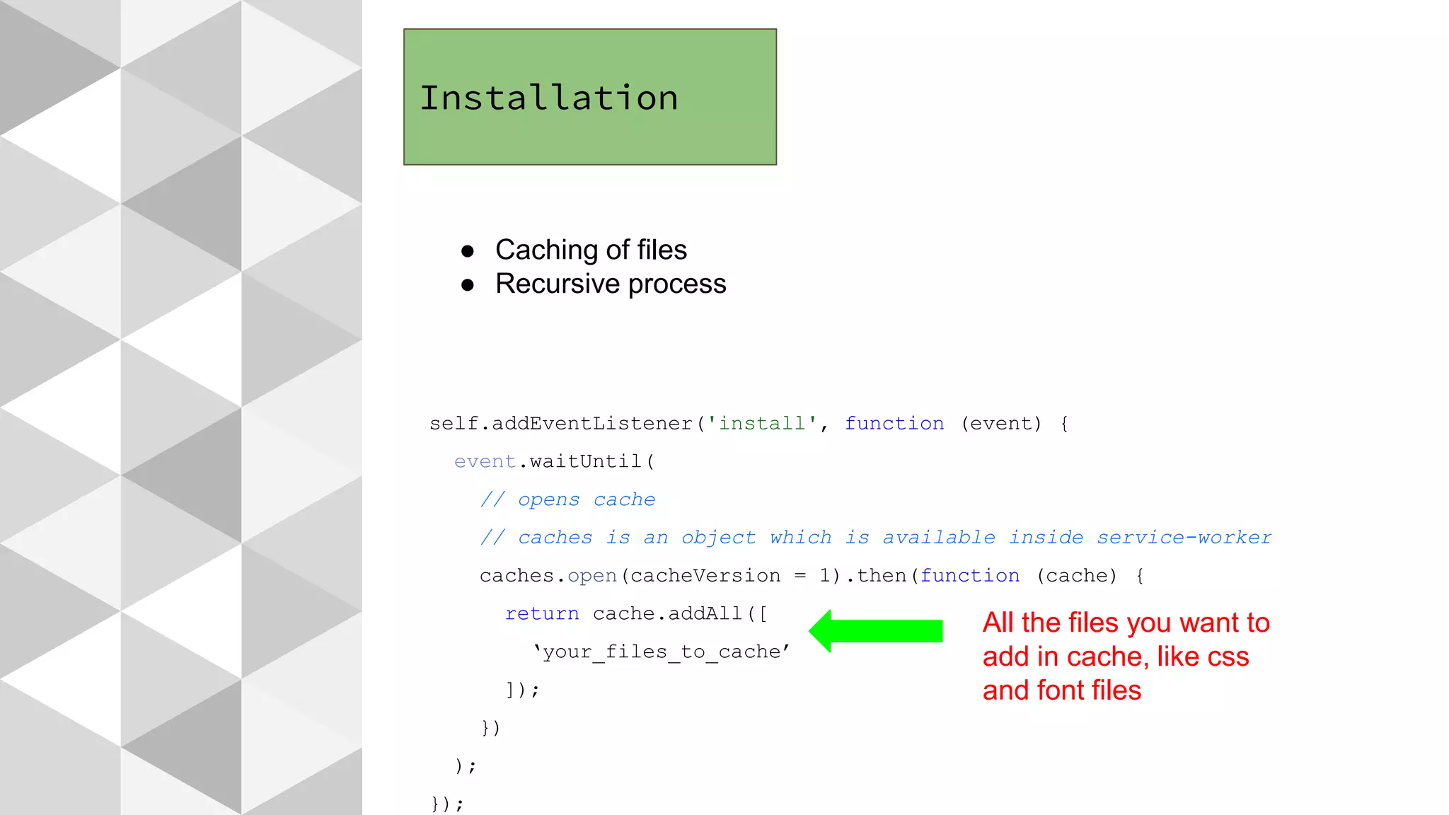 Installation
● Caching of files
● Recursive process
self.addEventListener('install', function (event) {
event.waitUntil(
// opens cache
// caches is an object which is available inside service-worker
caches.open(cacheVersion = 1).then(function (cache) {
return cache.addAll([
‘your_files_to_cache’
]);
})
);
});
All the files you want to
add in cache, like css
and font files
 