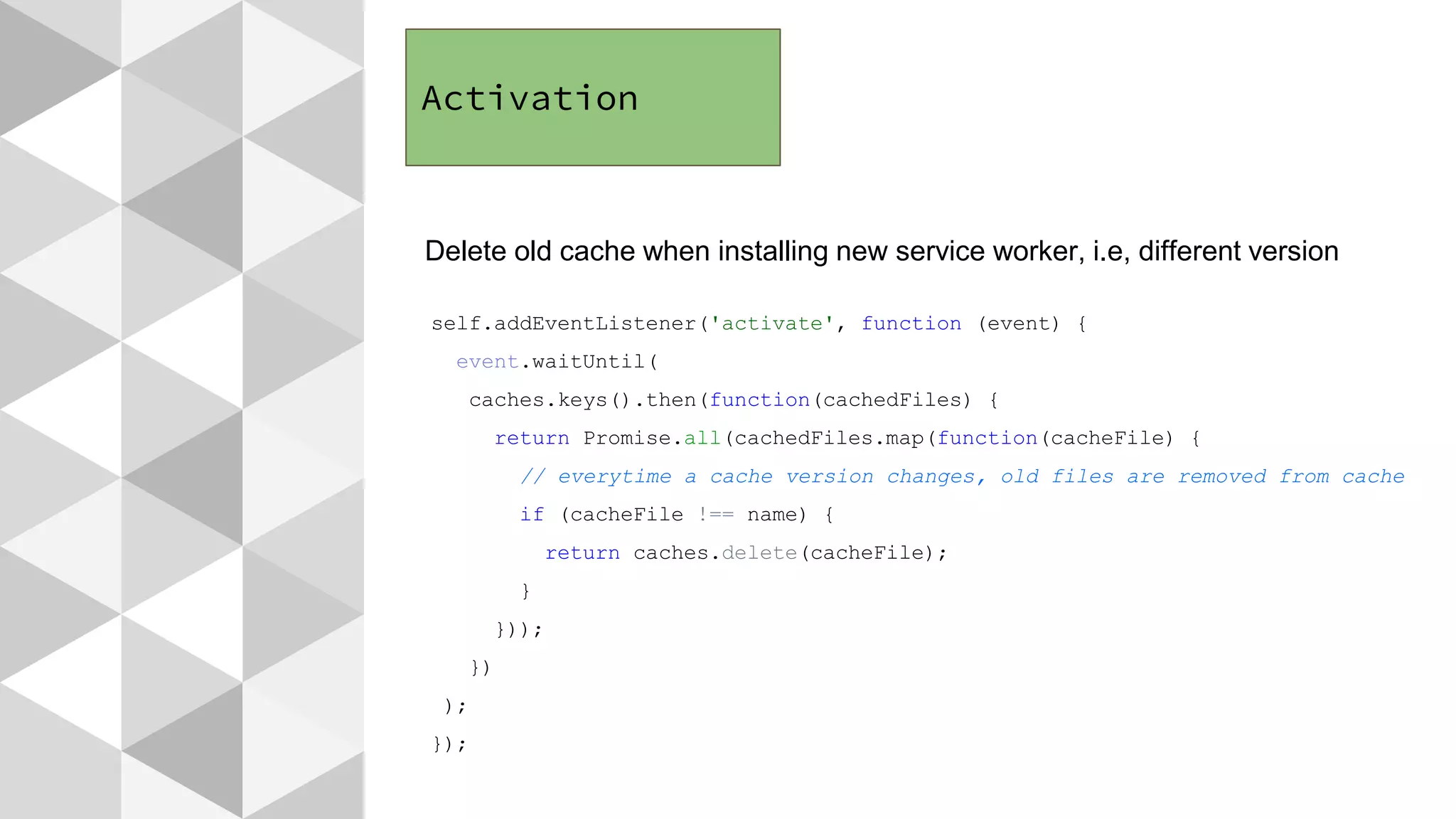 Activation
Delete old cache when installing new service worker, i.e, different version
self.addEventListener('activate', function (event) {
event.waitUntil(
caches.keys().then(function(cachedFiles) {
return Promise.all(cachedFiles.map(function(cacheFile) {
// everytime a cache version changes, old files are removed from cache
if (cacheFile !== name) {
return caches.delete(cacheFile);
}
}));
})
);
});
 
