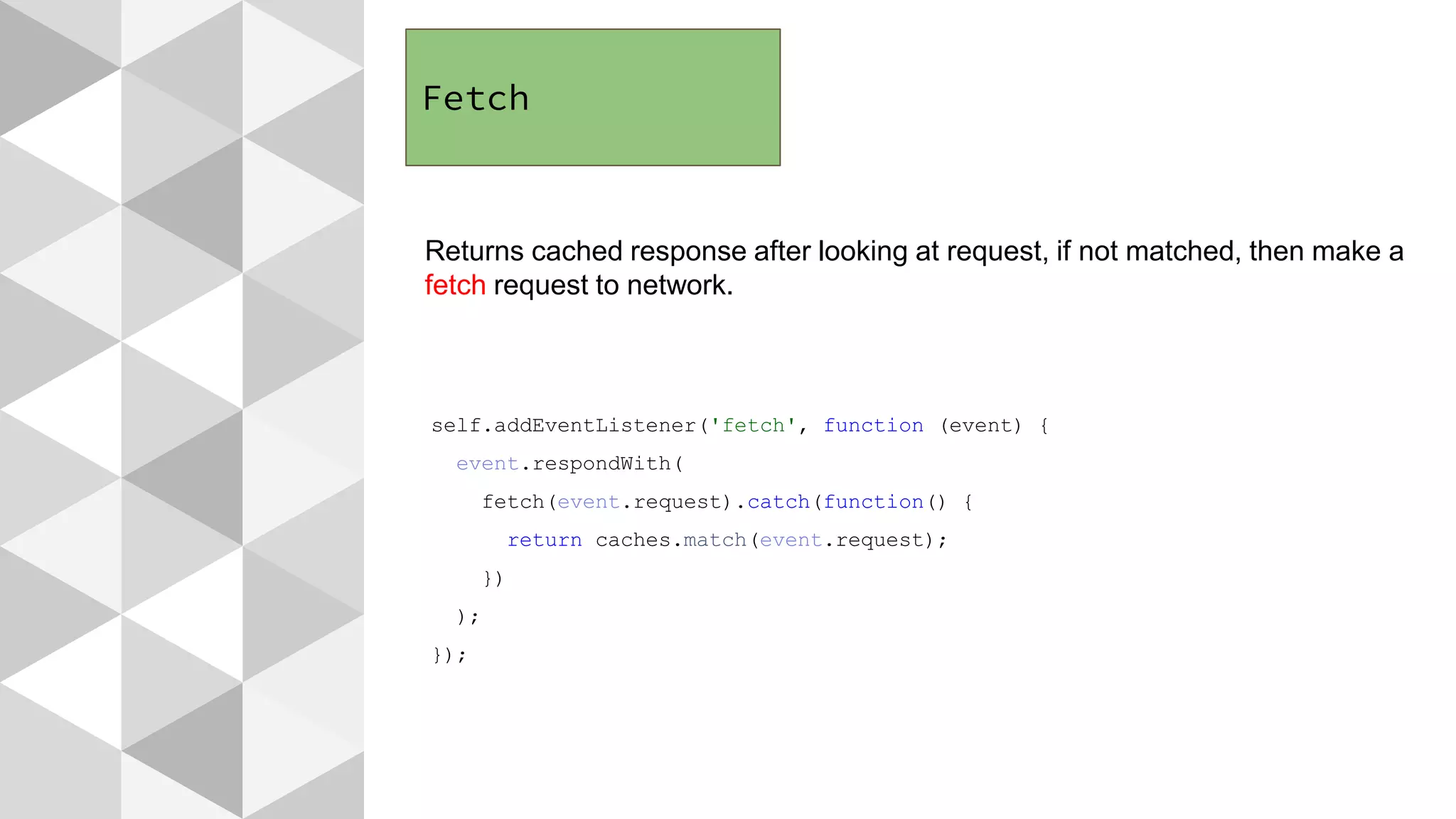 Fetch
Returns cached response after looking at request, if not matched, then make a
fetch request to network.
self.addEventListener('fetch', function (event) {
event.respondWith(
fetch(event.request).catch(function() {
return caches.match(event.request);
})
);
});
 
