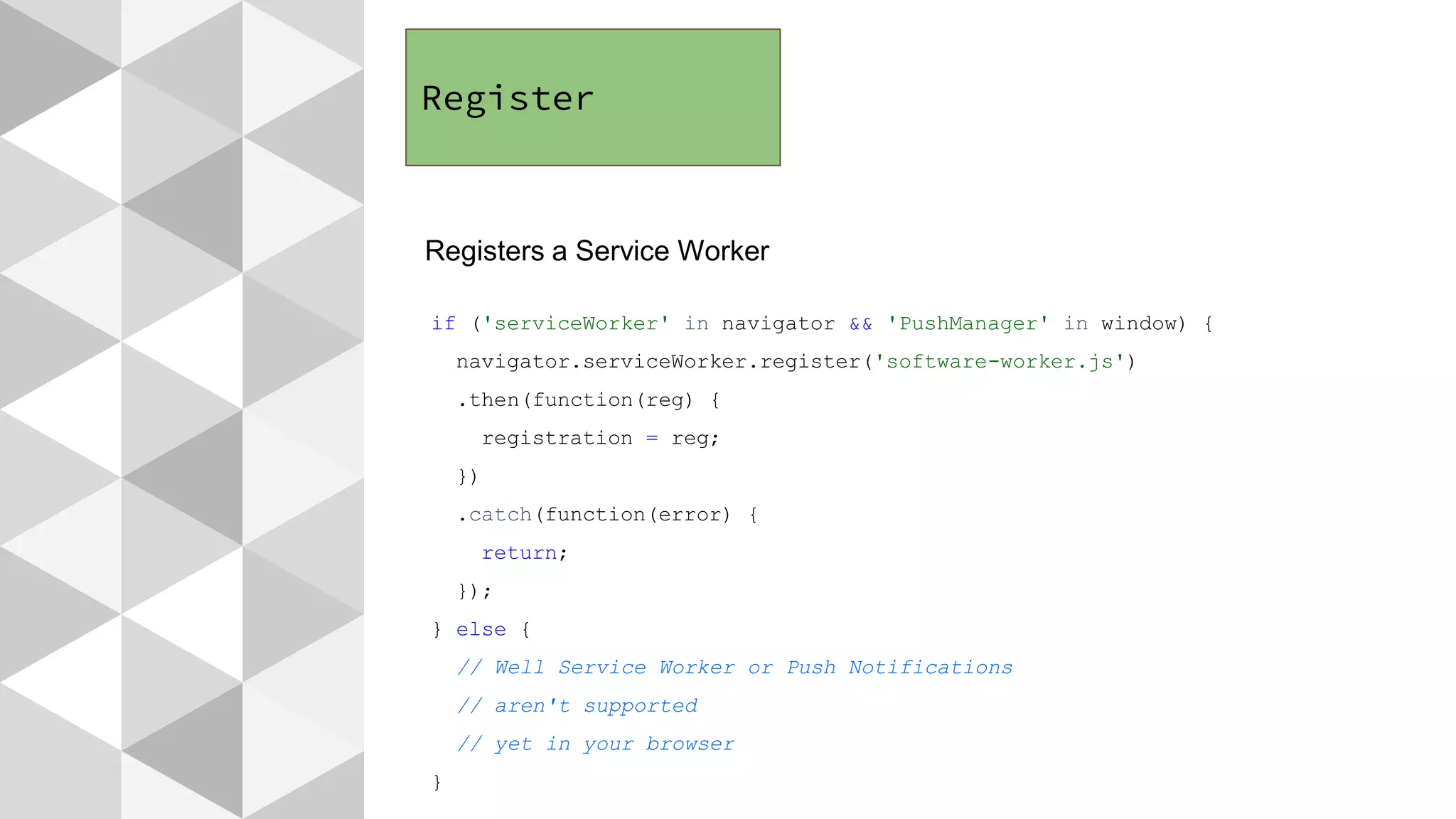 Register
Registers a Service Worker
if ('serviceWorker' in navigator && 'PushManager' in window) {
navigator.serviceWorker.register('software-worker.js')
.then(function(reg) {
registration = reg;
})
.catch(function(error) {
return;
});
} else {
// Well Service Worker or Push Notifications
// aren't supported
// yet in your browser
}
 