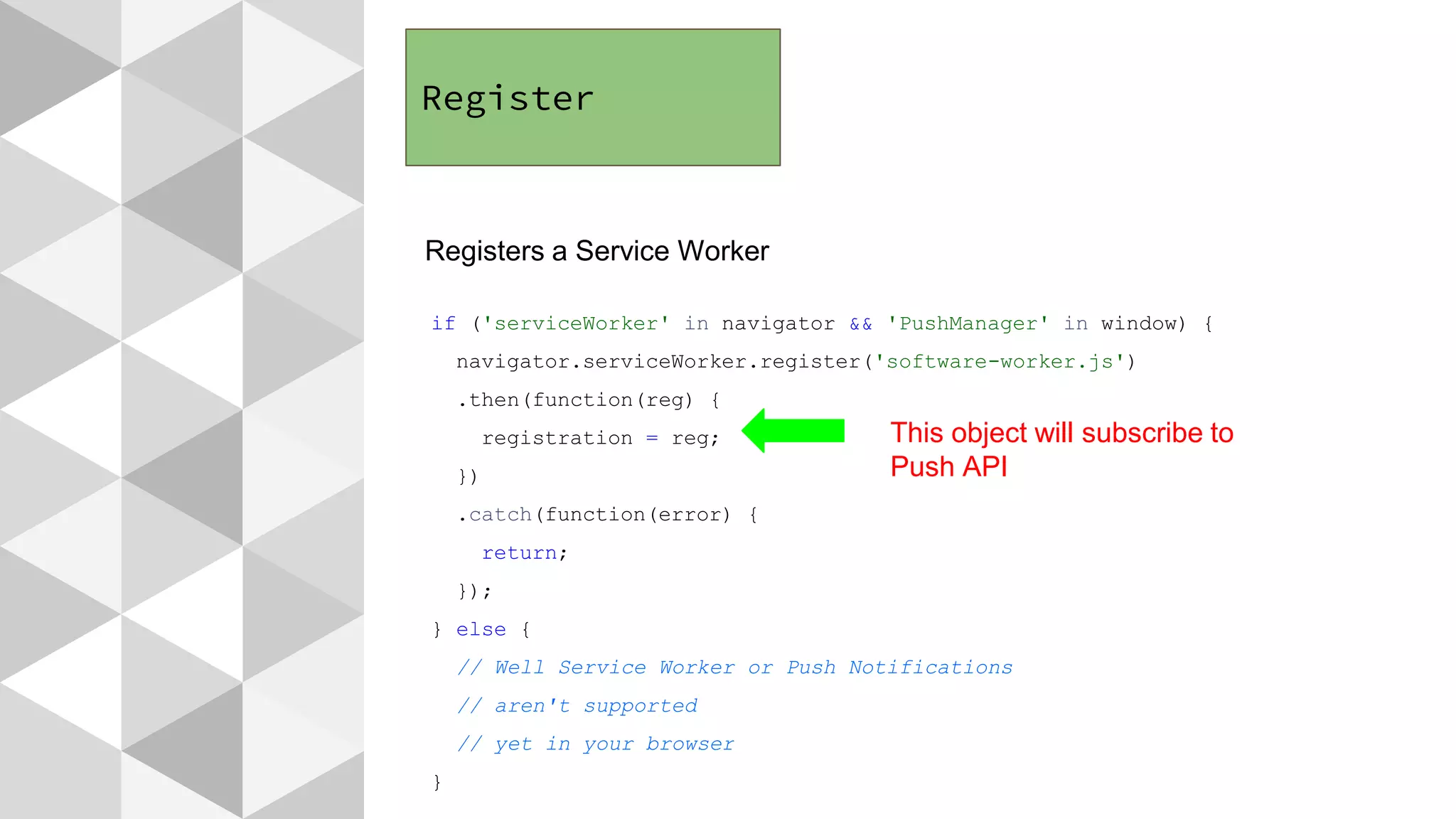 Register
Registers a Service Worker
if ('serviceWorker' in navigator && 'PushManager' in window) {
navigator.serviceWorker.register('software-worker.js')
.then(function(reg) {
registration = reg;
})
.catch(function(error) {
return;
});
} else {
// Well Service Worker or Push Notifications
// aren't supported
// yet in your browser
}
This object will subscribe to
Push API
 