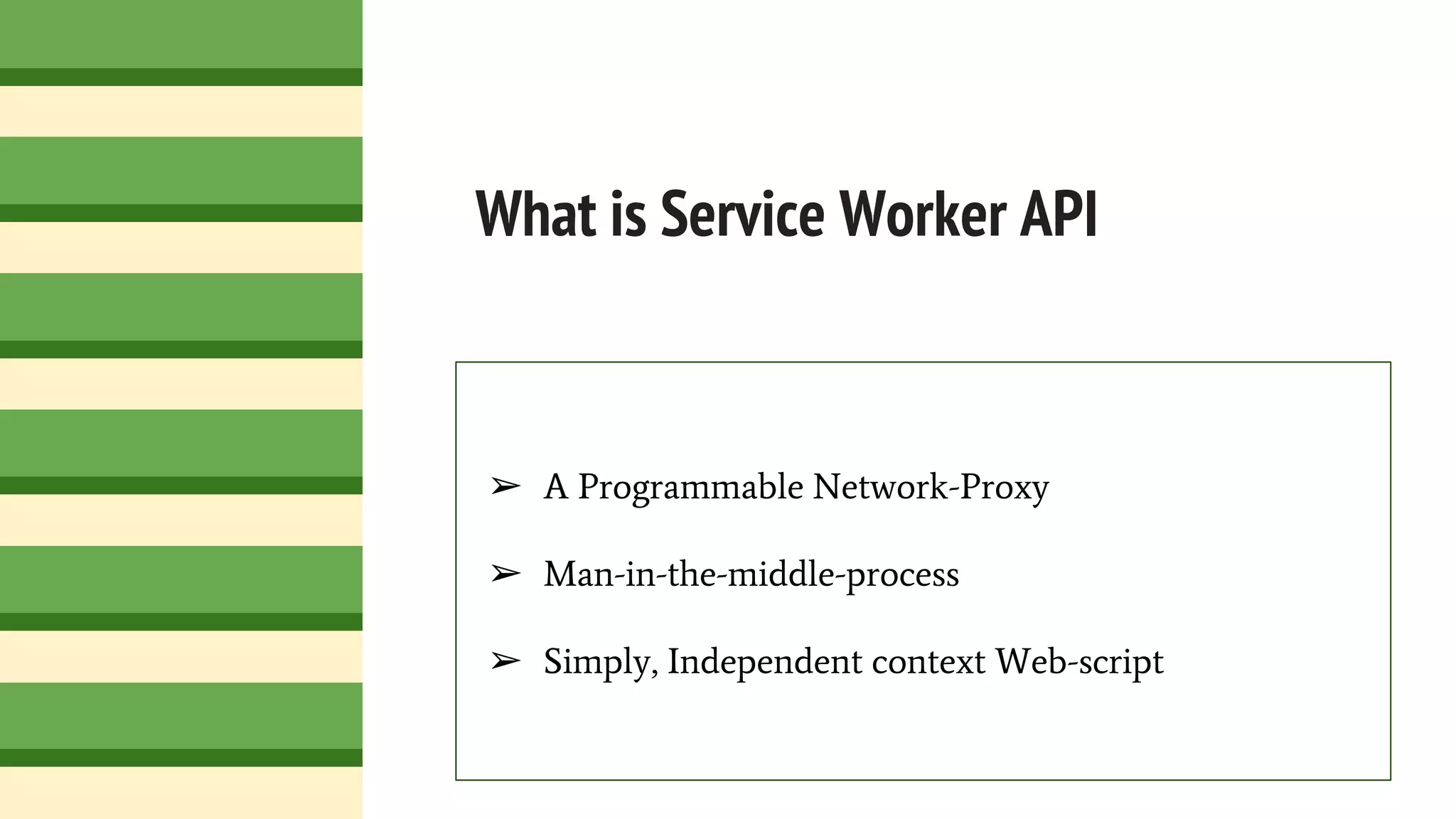 What is Service Worker API
➢ A Programmable Network-Proxy
➢ Man-in-the-middle-process
➢ Simply, Independent context Web-script
 