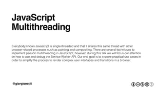 JavaScript!
!
Multithreading 
 
Everybody knows Javascript is single-threaded and that it shares this same thread with other
browser-related processes such as painting and compositing. There are several techniques to
implement pseudo multithreading in JavaScript; however, during this talk we will focus our attention
on how to use and debug the Service Worker API. Our end goal is to explore practical use cases in
order to simplify the process to render complex user interfaces and transitions in a browser.
@giorgionatili
 