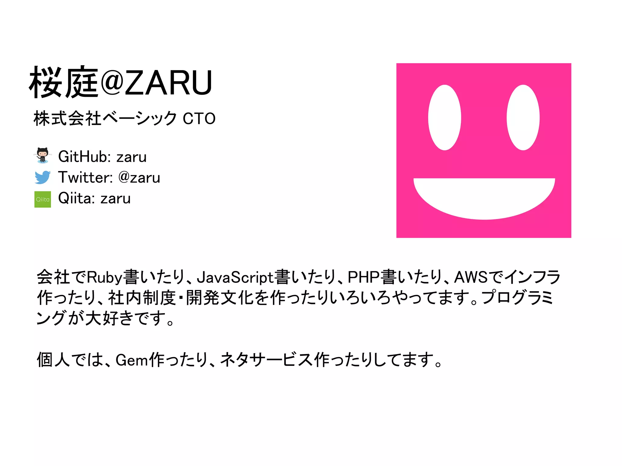 桜庭@ZARU
株式会社ベーシック CTO
GitHub: zaru
Twitter: @zaru
Qiita: zaru
会社でRuby書いたり、JavaScript書いたり、PHP書いたり、AWSでインフラ
作ったり、社内制度・開発文化を作ったりいろいろやってます。プログラミ
ングが大好きです。
個人では、Gem作ったり、ネタサービス作ったりしてます。
 