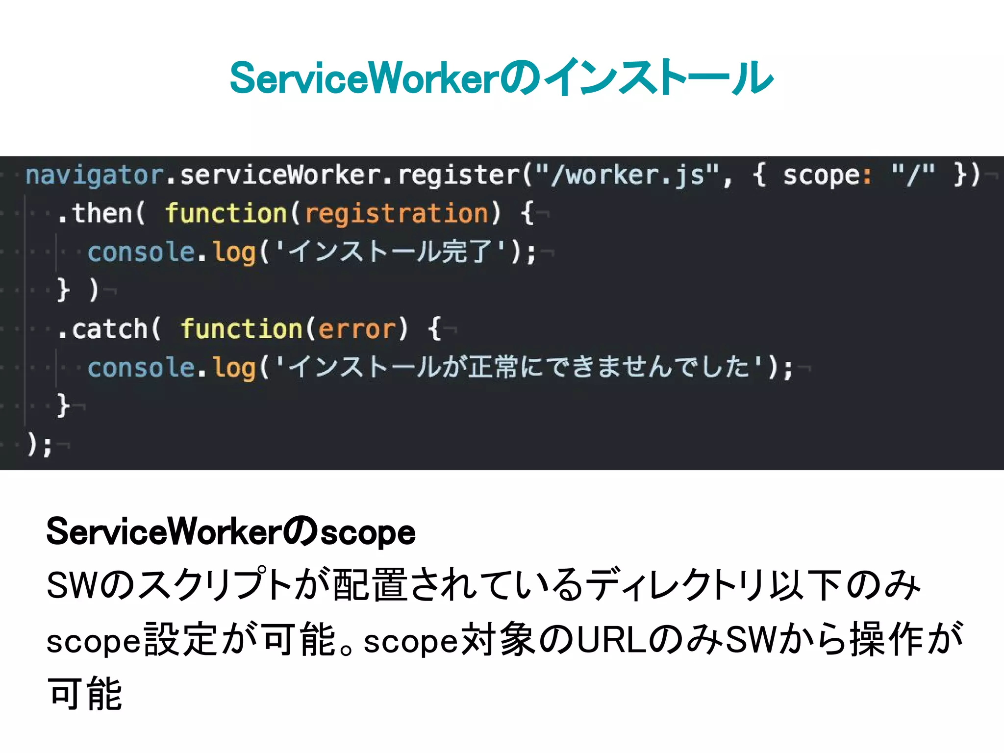 ServiceWorkerのインストール
ServiceWorkerのscope
SWのスクリプトが配置されているディレクトリ以下のみ
scope設定が可能。scope対象のURLのみSWから操作が
可能
 