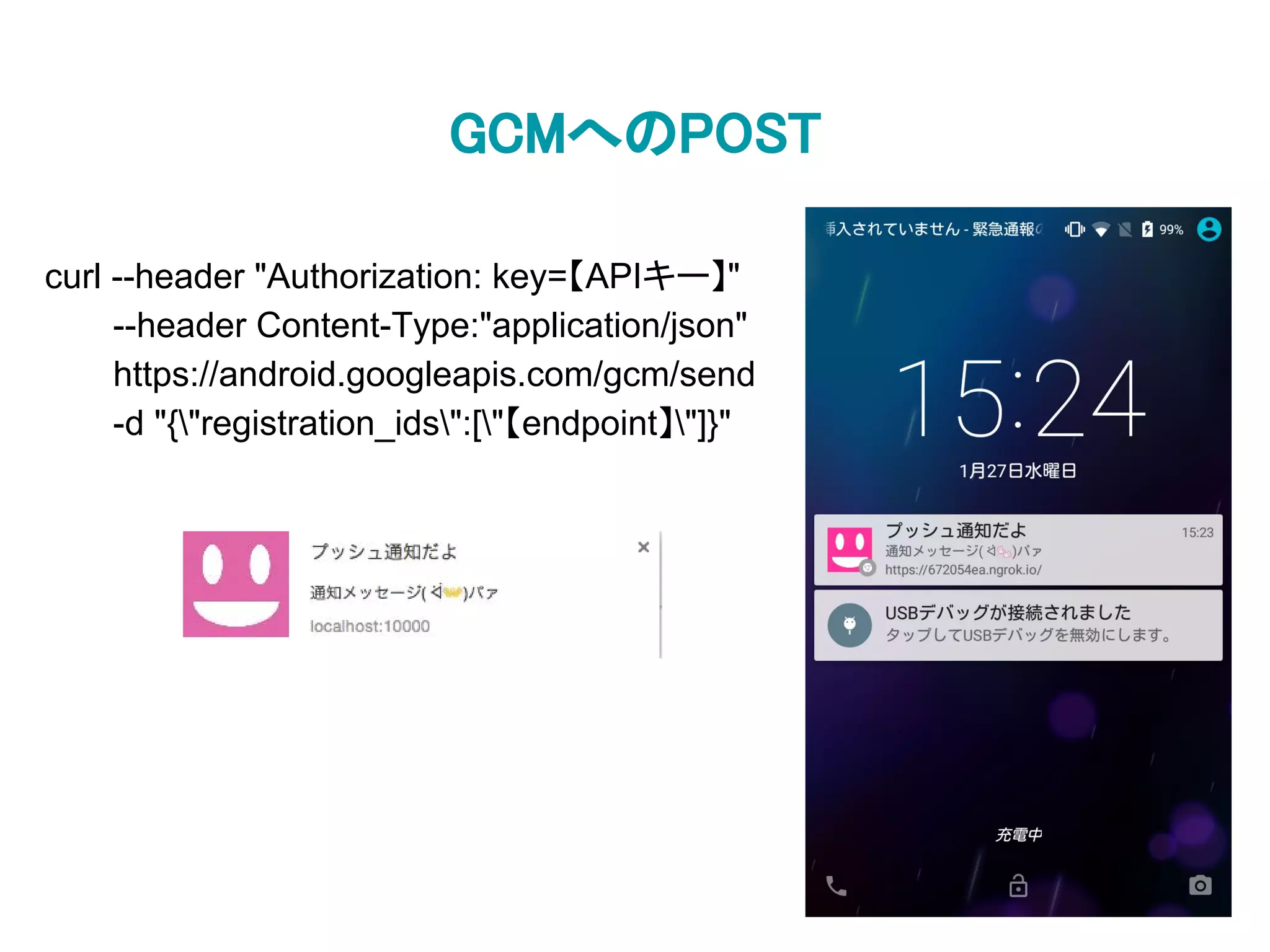 GCMへのPOST
curl --header "Authorization: key=【APIキー】"
--header Content-Type:"application/json"
https://android.googleapis.com/gcm/send
-d "{"registration_ids":["【endpoint】"]}"
 