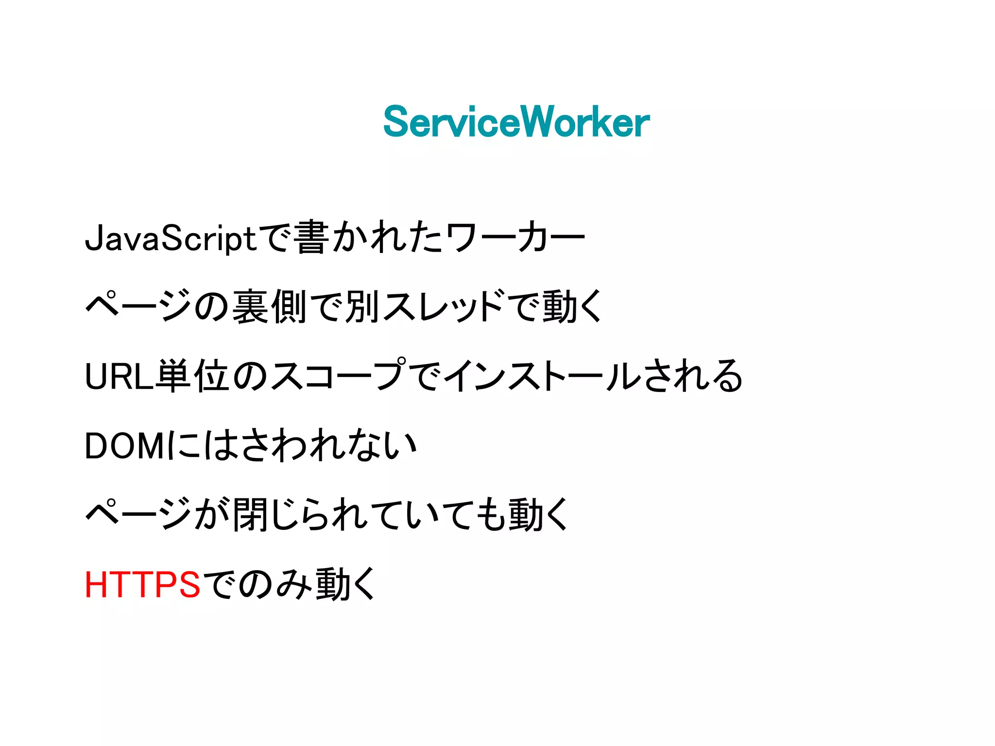 ServiceWorker
JavaScriptで書かれたワーカー
ページの裏側で別スレッドで動く
URL単位のスコープでインストールされる
DOMにはさわれない
ページが閉じられていても動く
HTTPSでのみ動く
 