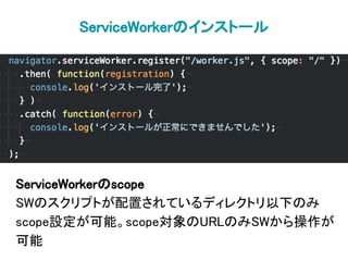 ServiceWorkerのインストール
ServiceWorkerのscope
SWのスクリプトが配置されているディレクトリ以下のみ
scope設定が可能。scope対象のURLのみSWから操作が
可能
 