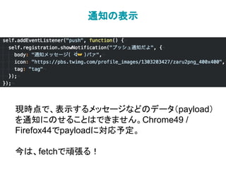 通知の表示
現時点で、表示するメッセージなどのデータ（payload）
を通知にのせることはできません。Chrome49 /
Firefox44でpayloadに対応予定。
今は、fetchで頑張る！
 