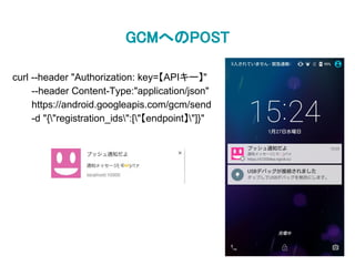 GCMへのPOST
curl --header "Authorization: key=【APIキー】"
--header Content-Type:"application/json"
https://android.googleapis.com/gcm/send
-d "{"registration_ids":["【endpoint】"]}"
 