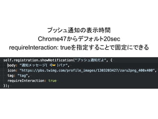 プッシュ通知の表示時間
Chrome47からデフォルト20sec
requireInteraction: trueを指定することで固定にできる
 