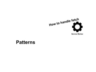 Service Worker
How to handle fetch
Patterns
 