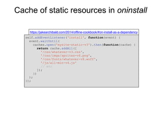 Cache of static resources in oninstall
https://jakearchibald.com/2014/offline-cookbook/#on-install-as-a-dependency
self.addEventListener('install', function(event) {
event.waitUntil(
caches.open('mysite-static-v3').then(function(cache) {
return cache.addAll([
'/css/whatever-v3.css',
'/css/imgs/sprites-v6.png',
'/css/fonts/whatever-v8.woff',
'/js/all-min-v4.js'
// etc
]);
})
);
});
 