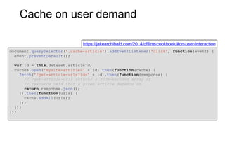 Cache on user demand
document.querySelector('.cache-article').addEventListener('click', function(event) {
event.preventDefault();
var id = this.dataset.articleId;
caches.open('mysite-article-' + id).then(function(cache) {
fetch('/get-article-urls?id=' + id).then(function(response) {
// /get-article-urls returns a JSON-encoded array of
// resource URLs that a given article depends on
return response.json();
}).then(function(urls) {
cache.addAll(urls);
});
});
});
https://jakearchibald.com/2014/offline-cookbook/#on-user-interaction
 