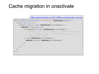 Cache migration in onactivate
https://jakearchibald.com/2014/offline-cookbook/#on-activate
self.addEventListener('activate', function(event) {
event.waitUntil(
caches.keys().then(function(cacheNames) {
return Promise.all(
cacheNames.filter(function(cacheName) {
// Return true if you want to remove this cache,
// but remember that caches are shared across
// the whole origin
}).map(function(cacheName) {
return caches.delete(cacheName);
})
);
})
);
});
 