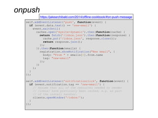 onpush
https://jakearchibald.com/2014/offline-cookbook/#on-push-message
self.addEventListener('push', function(event) {
if (event.data.text() == 'new-email') {
event.waitUntil(
caches.open('mysite-dynamic').then(function(cache) {
return fetch('/inbox.json').then(function(response) {
cache.put('/inbox.json', response.clone());
return response.json();
});
}).then(function(emails) {
registration.showNotification("New email", {
body: "From " + emails[0].from.name
tag: "new-email"
});
})
);
}
});
self.addEventListener('notificationclick', function(event) {
if (event.notification.tag == 'new-email') {
// Assume that all of the resources needed to render
// /inbox/ have previously been cached, e.g. as part
// of the install handler.
clients.openWindow(‘/inbox/');
}
});
 