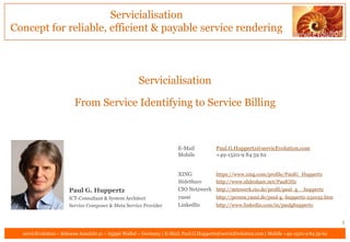 Servicialisation
Concept for reliable, efficient & payable service rendering



                                                      Servicialisation

                         From Service Identifying to Service Billing



                                                                       E-Mail            Paul.G.Huppertz@servicEvolution.com
                                                                       Mobile            +49-1520-9 84 59 62


                                                                       XING              https://www.xing.com/profile/PaulG_Huppertz
                                                                       SlideShare        http://www.slideshare.net/PaulGHz
                      Paul G. Huppertz                                 CIO Netzwerk http://netzwerk.cio.de/profil/paul_g__huppertz
                      ICT-Consultant & System Architect                yasni        http://person.yasni.de/paul-g.-huppertz-251032.htm
                      Service Composer & Meta Service Provider         LinkedIn     http://www.linkedin.com/in/paulghuppertz


                                                                                                                                              1
  servicEvolution – Schoene Aussicht 41 – 65396 Walluf – Germany | E-Mail: Paul.G.Huppertz@servicEvolution.com | Mobile +49-1520-9 84 59 62
 