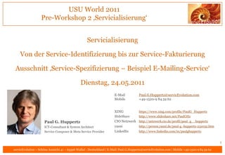 USU World 2011
                   Pre-Workshop 2 ‚Servicialisierung‘


                                                    Servicialisierung

    Von der Service-Identifizierung bis zur Service-Fakturierung

 Ausschnitt ‚Service-Spezifizierung – Beispiel E-Mailing-Service‘

                                               Dienstag, 24.05.2011
                                                                       E-Mail           Paul.G.Huppertz@servicEvolution.com
                                                                       Mobile           +49-1520-9 84 59 62


                                                                       XING             https://www.xing.com/profile/PaulG_Huppertz
                                                                       SlideShare       http://www.slideshare.net/PaulGHz
                     Paul G. Huppertz                                  CIO Netzwerk http://netzwerk.cio.de/profil/paul_g__huppertz
                     ICT-Consultant & System Architect                 yasni        http://person.yasni.de/paul-g.-huppertz-251032.htm
                     Service Composer & Meta Service Provider          LinkedIn     http://www.linkedin.com/in/paulghuppertz


                                                                                                                                               1
servicEvolution – Schöne Aussicht 41 – 65396 Walluf - Deutschland | E-Mail: Paul.G.Huppertz@servicEvolution.com | Mobile +49-1520-9 84 59 62
 