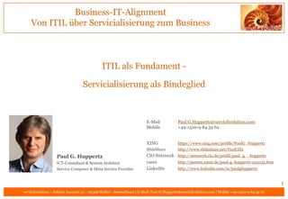 Business-IT-Alignment
    Von ITIL über Servicialisierung zum Business



                                             ITIL als Fundament -

                                  Servicialisierung als Bindeglied



                                                                       E-Mail            Paul.G.Huppertz@servicEvolution.com
                                                                       Mobile            +49-1520-9 84 59 62


                                                                       XING              https://www.xing.com/profile/PaulG_Huppertz
                                                                       SlideShare        http://www.slideshare.net/PaulGHz
                   Paul G. Huppertz                                    CIO Netzwerk http://netzwerk.cio.de/profil/paul_g__huppertz
                   ICT-Consultant & System Architect                   yasni        http://person.yasni.de/paul-g.-huppertz-251032.htm
                   Service Composer & Meta Service Provider            LinkedIn     http://www.linkedin.com/in/paulghuppertz


                                                                                                                                               1
servicEvolution – Schöne Aussicht 41 – 65396 Walluf - Deutschland | E-Mail: Paul.G.Huppertz@servicEvolution.com | Mobile +49-1520-9 84 59 62
 