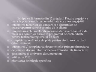 









Echipa va fi formata din 12 angajatii Fiecare angajat va
lucra la pc-ul sau.Ce responsabilitate vor avea angajatii?
intocmirea facturilor de vanzare si a chitantelor de
incasarepentru sumele primite de la client;
inregistrarea chitantelor de incasare, dar si a chitantelor de
plata si a bonurilor fiscale in programul de contabilitate
pentru realizarea registrului de casa;
completarea ordinelor de plata pentru efectuarea de plati
catre furnizori;
intocmirea / completarea documentelor primare,financiare;
depunerea declaratiilor fiscale la administratiile financiare;
gestionarea şi arhivarea documentelor;
utilizarea P.C;
efectuarea de calcule specifice;

 