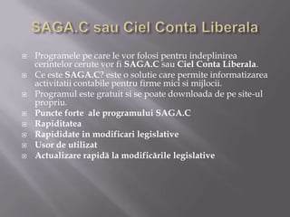 








Programele pe care le vor folosi pentru indeplinirea
cerintelor cerute vor fi SAGA.C sau Ciel Conta Liberala.
Ce este SAGA.C? este o solutie care permite informatizarea
activitatii contabile pentru firme mici si mijlocii.
Programul este gratuit si se poate downloada de pe site-ul
propriu.
Puncte forte ale programului SAGA.C
Rapiditatea
Rapididate in modificari legislative
Usor de utilizat
Actualizare rapidă la modificările legislative

 