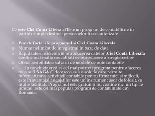 Ce este Ciel Conta Liberala?Este un program de contabilitate in
partida simpla destinat persoanelor fizice autorizate






Puncte forte ale programului Ciel Conta Liberala
Numar nelimitat de inregistrari in baze de date
Rapiditate si eficienta in introducerea datelor ,Ciel Conta Liberala
contine mai multe modalitati de introducere a inregistrarilor
Ofera posibilitatea salvarii de modele de note contabile
In concluzie cred ca cel mai potrivit program pentru afacerea
mea ar fi SAGA.C deoarece este o solutie care permite
informatizarea activitatii contabile pentru firme mici si mijlocii,
este in avantajul angajatilor este un instrument usor de folosit, cu
multe facilitati. Programul este gratuit si nu contine nici un tip de
limitari ,este cel mai popular program de contabilitate din
Romania.

 