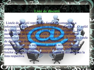 Liste de discutii


  Listele de discutii reprezintăo formă de comunicare a
informaţiilor între persoane din ce în ce mai populară . O astfel
de listă conţine adresele de e-mail ale unor utilizatori . Un
mesaj primit pe adresa listei este difuzat automat tuturor
membrilor listei. Un utilizator se poate abona la una din listele
de discuţii din domeniul care îl intereseaza , urmând să
primeasca zilnic sau saptaminal zeci de scrisori pe tema
respectiva care reprezinta discuţiile din grup .Majoritatea
listelor de discutii gratuite permit abonarea si dezabonarea la
lista respectiva.
 