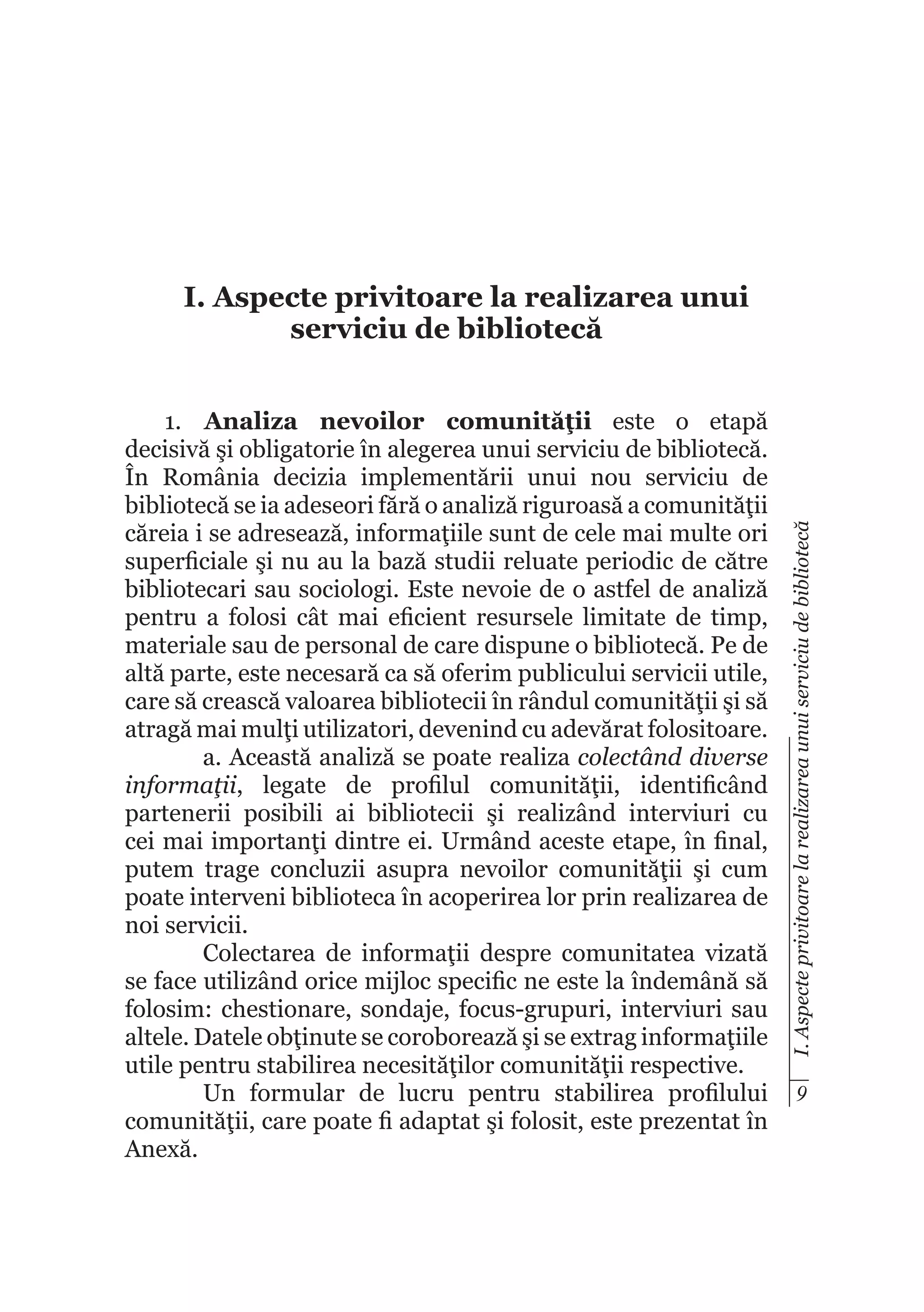 1.	 Analiza nevoilor comunităţii este o etapă
decisivă şi obligatorie în alegerea unui serviciu de bibliotecă.
În România decizia implementării unui nou serviciu de
bibliotecă se ia adeseori fără o analiză riguroasă a comunităţii
căreia i se adresează, informaţiile sunt de cele mai multe ori
superficiale şi nu au la bază studii reluate periodic de către
bibliotecari sau sociologi. Este nevoie de o astfel de analiză
pentru a folosi cât mai eficient resursele limitate de timp,
materiale sau de personal de care dispune o bibliotecă. Pe de
altă parte, este necesară ca să oferim publicului servicii utile,
care să crească valoarea bibliotecii în rândul comunităţii şi să
atragă mai mulţi utilizatori, devenind cu adevărat folositoare.
a. Această analiză se poate realiza colectând diverse
informaţii, legate de profilul comunităţii, identificând
partenerii posibili ai bibliotecii şi realizând interviuri cu
cei mai importanţi dintre ei. Urmând aceste etape, în final,
putem trage concluzii asupra nevoilor comunităţii şi cum
poate interveni biblioteca în acoperirea lor prin realizarea de
noi servicii.
Colectarea de informaţii despre comunitatea vizată
se face utilizând orice mijloc specific ne este la îndemână să
folosim: chestionare, sondaje, focus-grupuri, interviuri sau
altele. Datele obţinute se coroborează şi se extrag informaţiile
utile pentru stabilirea necesităţilor comunităţii respective.
Un formular de lucru pentru stabilirea profilului
comunităţii, care poate fi adaptat şi folosit, este prezentat în
Anexă.

I. Aspecte privitoare la realizarea unui serviciu de bibliotecă

I. Aspecte privitoare la realizarea unui
serviciu de bibliotecă

9

 