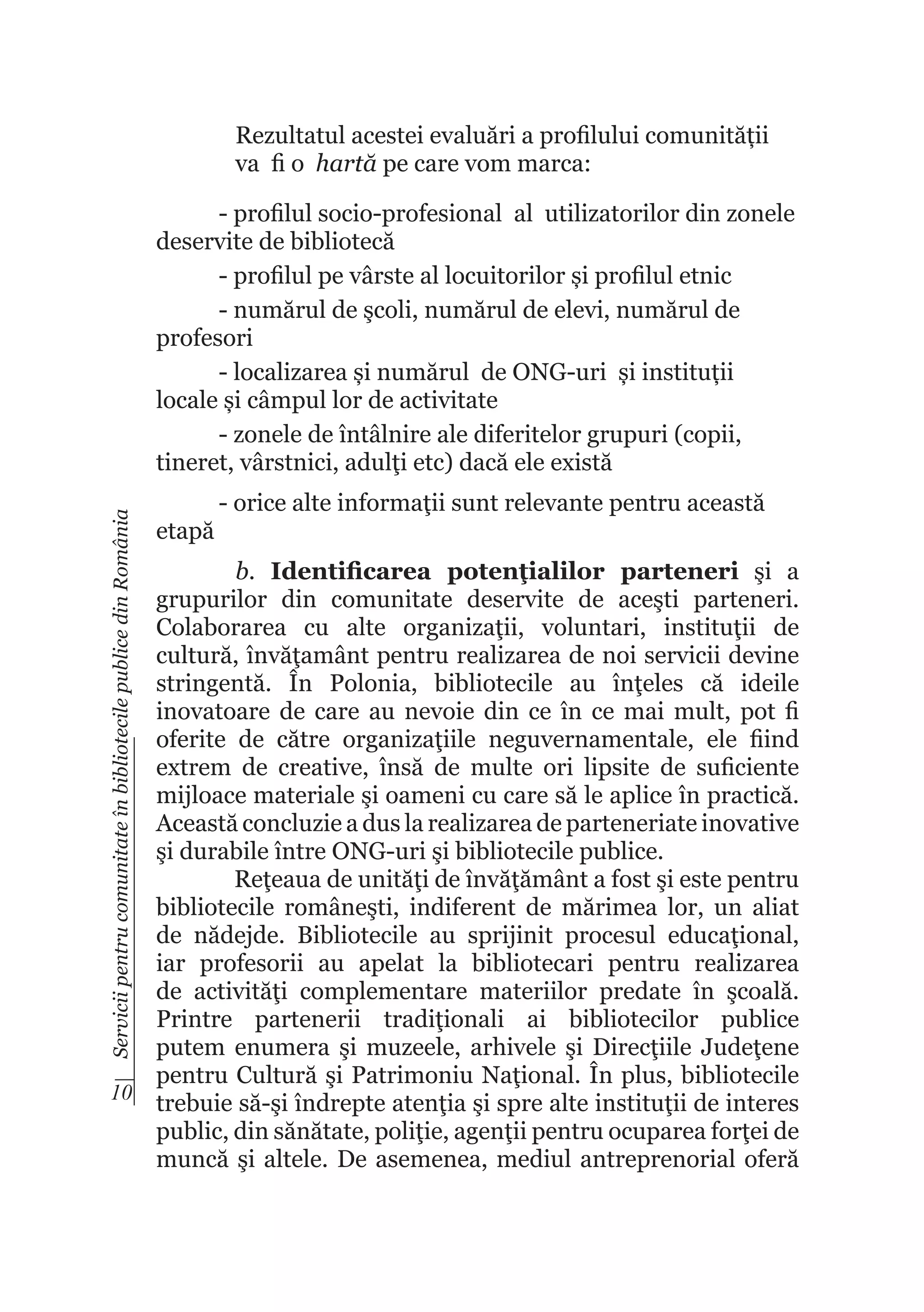 Rezultatul acestei evaluări a profilului comunității
va fi o hartă pe care vom marca:

Servicii pentru comunitate în bibliotecile publice din România

- profilul socio-profesional al utilizatorilor din zonele
deservite de bibliotecă
- profilul pe vârste al locuitorilor și profilul etnic
- numărul de şcoli, numărul de elevi, numărul de
profesori
- localizarea și numărul de ONG-uri și instituții
locale și câmpul lor de activitate
- zonele de întâlnire ale diferitelor grupuri (copii,
tineret, vârstnici, adulţi etc) dacă ele există
etapă

- orice alte informaţii sunt relevante pentru această

b. Identificarea potenţialilor parteneri şi a
grupurilor din comunitate deservite de aceşti parteneri.
Colaborarea cu alte organizaţii, voluntari, instituţii de
cultură, învăţamânt pentru realizarea de noi servicii devine
stringentă. În Polonia, bibliotecile au înţeles că ideile
inovatoare de care au nevoie din ce în ce mai mult, pot fi
oferite de către organizaţiile neguvernamentale, ele fiind
extrem de creative, însă de multe ori lipsite de suficiente
mijloace materiale şi oameni cu care să le aplice în practică.
Această concluzie a dus la realizarea de parteneriate inovative
şi durabile între ONG-uri şi bibliotecile publice.
Reţeaua de unităţi de învăţământ a fost şi este pentru
bibliotecile româneşti, indiferent de mărimea lor, un aliat
de nădejde. Bibliotecile au sprijinit procesul educaţional,
iar profesorii au apelat la bibliotecari pentru realizarea
de activităţi complementare materiilor predate în şcoală.
Printre partenerii tradiţionali ai bibliotecilor publice
putem enumera şi muzeele, arhivele şi Direcţiile Judeţene
pentru Cultură şi Patrimoniu Naţional. În plus, bibliotecile
10
trebuie să-şi îndrepte atenţia şi spre alte instituţii de interes
public, din sănătate, poliţie, agenţii pentru ocuparea forţei de
muncă şi altele. De asemenea, mediul antreprenorial oferă

 