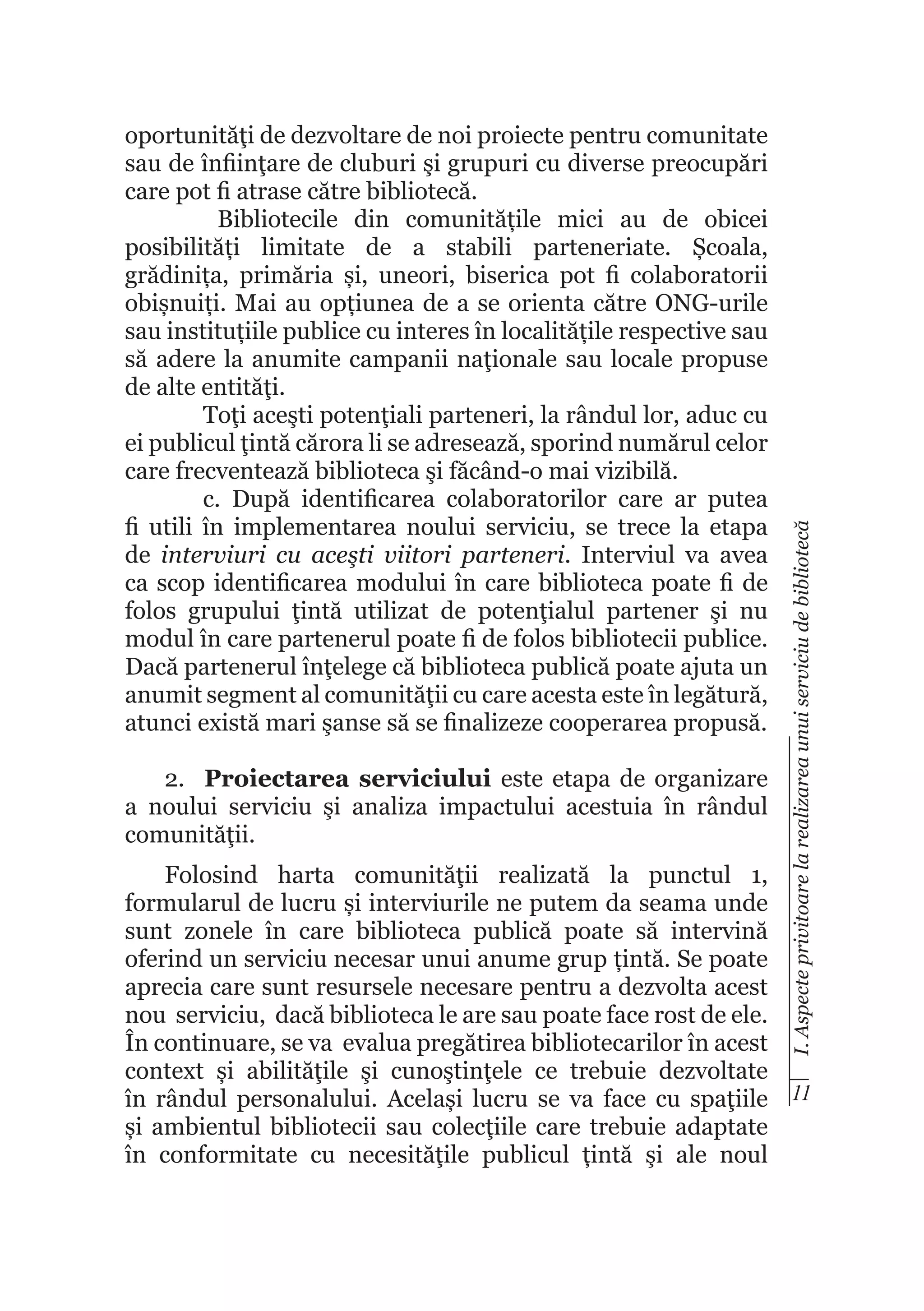 2.	 Proiectarea serviciului este etapa de organizare
a noului serviciu şi analiza impactului acestuia în rândul
comunităţii.

I. Aspecte privitoare la realizarea unui serviciu de bibliotecă

oportunităţi de dezvoltare de noi proiecte pentru comunitate
sau de înfiinţare de cluburi şi grupuri cu diverse preocupări
care pot fi atrase către bibliotecă.
Bibliotecile din comunitățile mici au de obicei
posibilități limitate de a stabili parteneriate. Școala,
grădinița, primăria și, uneori, biserica pot fi colaboratorii
obișnuiți. Mai au opțiunea de a se orienta către ONG-urile
sau instituțiile publice cu interes în localitățile respective sau
să adere la anumite campanii naţionale sau locale propuse
de alte entităţi.
Toţi aceşti potenţiali parteneri, la rândul lor, aduc cu
ei publicul ţintă cărora li se adresează, sporind numărul celor
care frecventează biblioteca şi făcând-o mai vizibilă.
c. După identificarea colaboratorilor care ar putea
fi utili în implementarea noului serviciu, se trece la etapa
de interviuri cu aceşti viitori parteneri. Interviul va avea
ca scop identificarea modului în care biblioteca poate fi de
folos grupului ţintă utilizat de potenţialul partener şi nu
modul în care partenerul poate fi de folos bibliotecii publice.
Dacă partenerul înţelege că biblioteca publică poate ajuta un
anumit segment al comunităţii cu care acesta este în legătură,
atunci există mari şanse să se finalizeze cooperarea propusă.

Folosind harta comunităţii realizată la punctul 1,
formularul de lucru și interviurile ne putem da seama unde
sunt zonele în care biblioteca publică poate să intervină
oferind un serviciu necesar unui anume grup țintă. Se poate
aprecia care sunt resursele necesare pentru a dezvolta acest
nou serviciu, dacă biblioteca le are sau poate face rost de ele.
În continuare, se va evalua pregătirea bibliotecarilor în acest
context și abilităţile şi cunoştinţele ce trebuie dezvoltate
în rândul personalului. Același lucru se va face cu spaţiile 11
și ambientul bibliotecii sau colecţiile care trebuie adaptate
în conformitate cu necesităţile publicul țintă şi ale noul

 