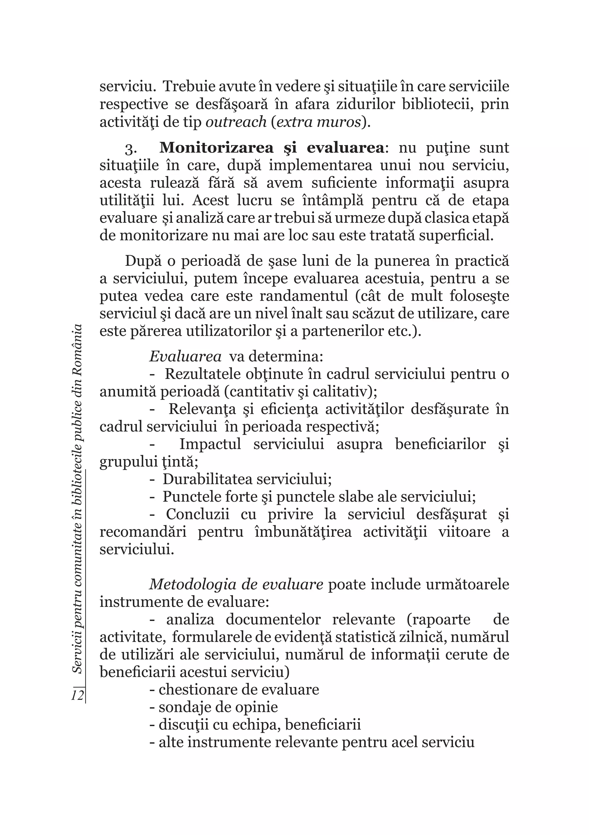 serviciu. Trebuie avute în vedere şi situaţiile în care serviciile
respective se desfăşoară în afara zidurilor bibliotecii, prin
activităţi de tip outreach (extra muros).

Servicii pentru comunitate în bibliotecile publice din România

3.	 Monitorizarea şi evaluarea: nu puţine sunt
situaţiile în care, după implementarea unui nou serviciu,
acesta rulează fără să avem suficiente informaţii asupra
utilităţii lui. Acest lucru se întâmplă pentru că de etapa
evaluare și analiză care ar trebui să urmeze după clasica etapă
de monitorizare nu mai are loc sau este tratată superficial.
După o perioadă de şase luni de la punerea în practică
a serviciului, putem începe evaluarea acestuia, pentru a se
putea vedea care este randamentul (cât de mult foloseşte
serviciul şi dacă are un nivel înalt sau scăzut de utilizare, care
este părerea utilizatorilor şi a partenerilor etc.).
Evaluarea va determina:
- Rezultatele obţinute în cadrul serviciului pentru o
anumită perioadă (cantitativ şi calitativ);
- Relevanţa şi eficienţa activităţilor desfăşurate în
cadrul serviciului în perioada respectivă;
Impactul serviciului asupra beneficiarilor şi
grupului ţintă;
- Durabilitatea serviciului;
- Punctele forte şi punctele slabe ale serviciului;
- Concluzii cu privire la serviciul desfășurat și
recomandări pentru îmbunătăţirea activităţii viitoare a
serviciului.

Metodologia de evaluare poate include următoarele
instrumente de evaluare:
- analiza documentelor relevante (rapoarte de
activitate, formularele de evidență statistică zilnică, numărul
de utilizări ale serviciului, numărul de informații cerute de
beneficiarii acestui serviciu)
- chestionare de evaluare
12
- sondaje de opinie
- discuţii cu echipa, beneficiarii
- alte instrumente relevante pentru acel serviciu

 